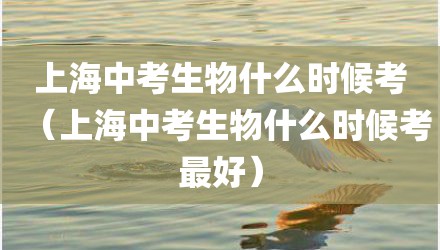 上海中考生物什么时候考（上海中考生物什么时候考最好）