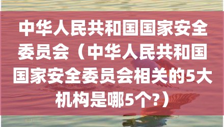 中华人民共和国国家安全委员会（中华人民共和国国家安全委员会相关的5大机构是哪5个?）