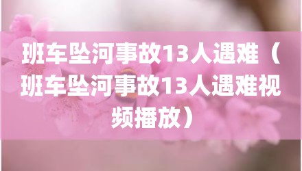 班车坠河事故13人遇难（班车坠河事故13人遇难视频播放）