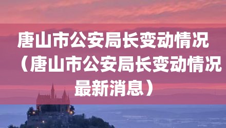 唐山市公安局长变动情况（唐山市公安局长变动情况最新消息）