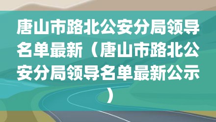 唐山市路北公安分局领导名单最新（唐山市路北公安分局领导名单最新公示）