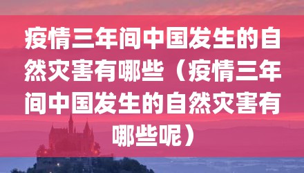 疫情三年间中国发生的自然灾害有哪些（疫情三年间中国发生的自然灾害有哪些呢）