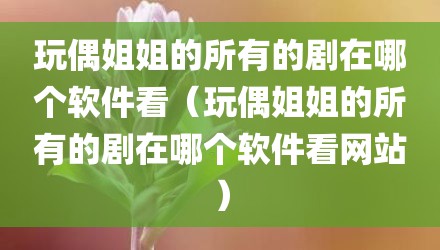 玩偶姐姐的所有的剧在哪个软件看（玩偶姐姐的所有的剧在哪个软件看网站）