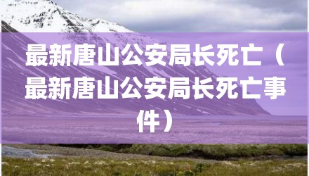 最新唐山公安局长死亡（最新唐山公安局长死亡事件）