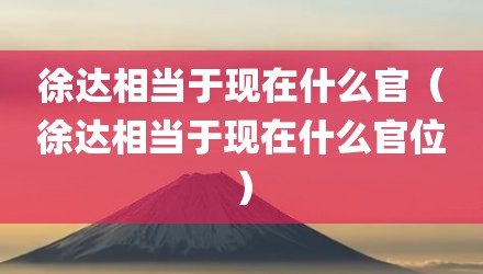 徐达相当于现在什么官（徐达相当于现在什么官位）