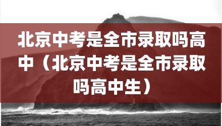 北京中考是全市录取吗高中（北京中考是全市录取吗高中生）