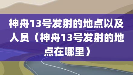 神舟13号发射的地点以及人员（神舟13号发射的地点在哪里）