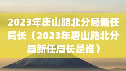 2023年唐山路北分局新任局长（2023年唐山路北分局新任局长是谁）