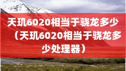 天玑6020相当于骁龙多少（天玑6020相当于骁龙多少处理器）